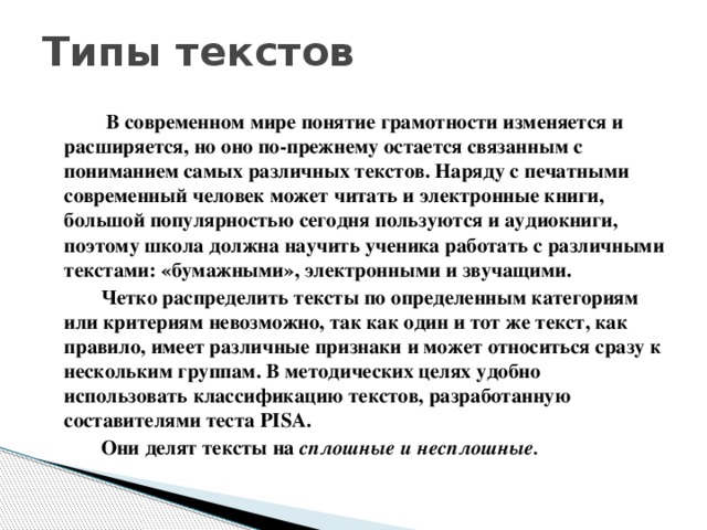 Типы текстов   В современном мире понятие грамотности изменяется и расширяется, но оно по-прежнему остается связанным с пониманием самых различных текстов. Наряду с печатными современный человек может читать и электронные книги, большой популярностью сегодня пользуются и аудиокниги, поэтому школа должна научить ученика работать с различными текстами: «бумажными», электронными и звучащими.  Четко распределить тексты по определенным категориям или критериям невозможно, так как один и тот же текст, как правило, имеет различные признаки и может относиться сразу к нескольким группам. В методических целях удобно использовать классификацию текстов, разработанную составителями теста PISA.  Они делят тексты на сплошные и несплошные.