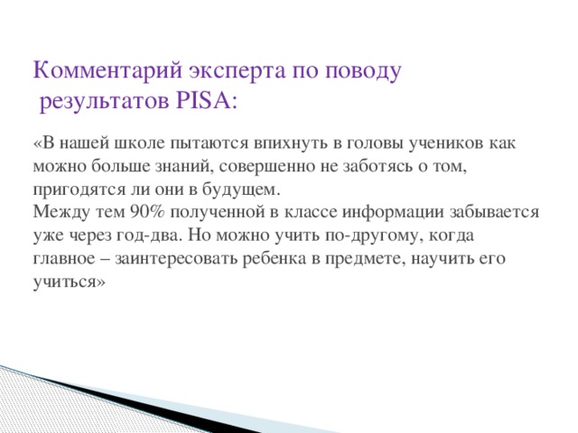 Комментарий эксперта по поводу  результатов PISA:   «В нашей школе пытаются впихнуть в головы учеников как можно больше знаний, совершенно не заботясь о том, пригодятся ли они в будущем.  Между тем 90% полученной в классе информации забывается уже через год-два. Но можно учить по-другому, когда главное – заинтересовать ребенка в предмете, научить его учиться»