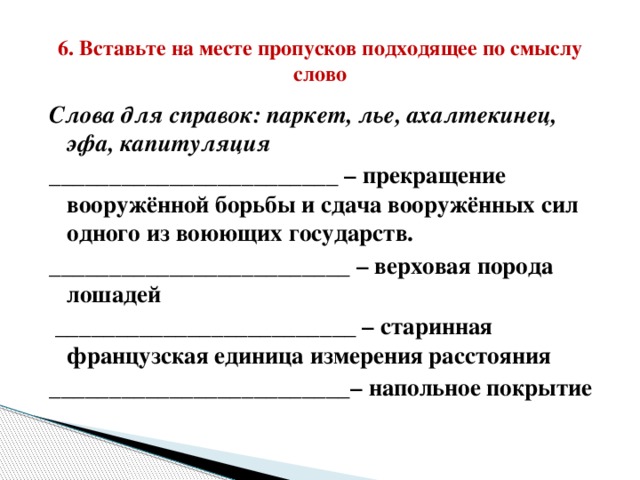 6. Вставьте на месте пропусков подходящее по смыслу слово Слова для справок: паркет, лье, ахалтекинец, эфа, капитуляция  ________________________ – прекращение вооружённой борьбы и сдача вооружённых сил одного из воюющих государств. _________________________ – верховая порода лошадей  _________________________ – старинная французская единица измерения расстояния _________________________– напольное покрытие