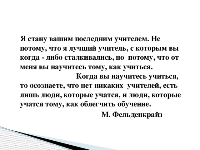 Я стану вашим последним учителем. Не потому, что я лучший учитель, с которым вы когда - либо сталкивались, но потому, что от меня вы научитесь тому, как учиться. Когда вы научитесь учиться, то осознаете, что нет никаких учителей, есть лишь люди, которые учатся, и люди, которые учатся тому, как облегчить обучение.  М. Фельденкрайз  