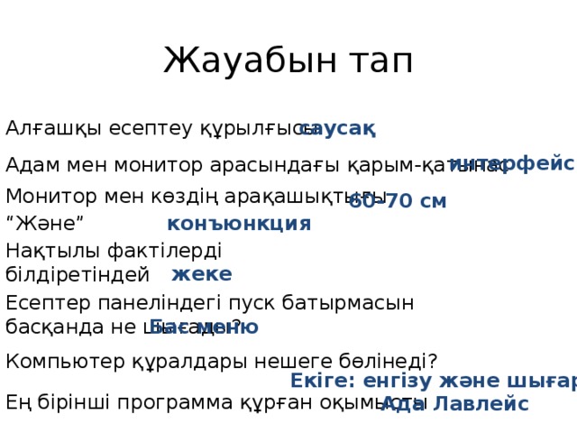 Жауабын тап Алғашқы есептеу құрылғысы саусақ интерфейс Адам мен монитор арасындағы қарым-қатынас Монитор мен көздің арақашықтығы 60-70 см “ Және” конъюнкция Нақтылы фактілерді білдіретіндей жеке Есептер панеліндегі пуск батырмасын басқанда не шығады? Бас меню Компьютер құралдары нешеге бөлінеді? Екіге: енгізу және шығару Ең бірінші программа құрған оқымысты Ада Лавлейс