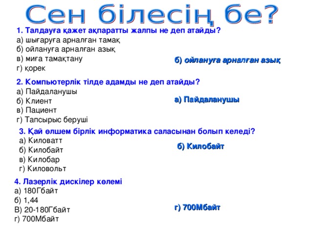 1. Талдауға қажет ақпаратты жалпы не деп атайды? а) шығаруға арналған тамақ б) ойлануға арналған азық в) миға тамақтану г) қорек б) ойлануға арналған азық 2. Компьютерлік тілде адамды не деп атайды? а) Пайдаланушы б) Клиент в) Пациент г) Тапсырыс беруші а) Пайдаланушы 3. Қай өлшем бірлік информатика саласынан болып келеді? а) Киловатт б) Килобайт в) Килобар г) Киловольт б) Килобайт 4. Лазерлік дискілер көлемі а) 180Гбайт б) 1,44 В) 20-180Гбайт г) 700Мбайт г) 700Мбайт