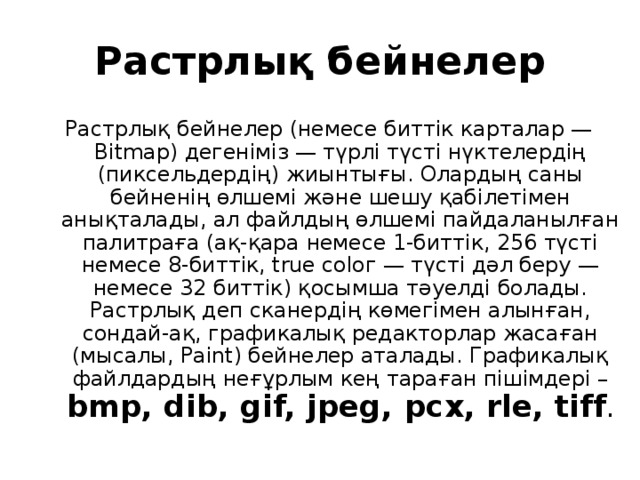 Растрлық бейнелер Растрлық бейнелер (немесе биттік карталар — Вitmар) дегеніміз — түрлі түсті нүктелердің (пиксельдердің) жиынтығы. Олардың саны бейненің өлшемі және шешу қабілетімен анықталады, ал файлдың өлшемі пайдаланылған палитраға (ақ-қара немесе 1-биттік, 256 түсті немесе 8-биттік, true соlог — түсті дәл беру — немесе 32 биттік) қосымша тәуелді болады. Растрлық деп сканердің көмегімен алынған, сондай-ақ, графикалық редакторлар жасаған (мысалы, Рaint) бейнелер аталады. Графикалық файлдардың неғұрлым кең тараған пішімдері – bmp, dib, gif, jpeg,  рсх, rle, tiff .