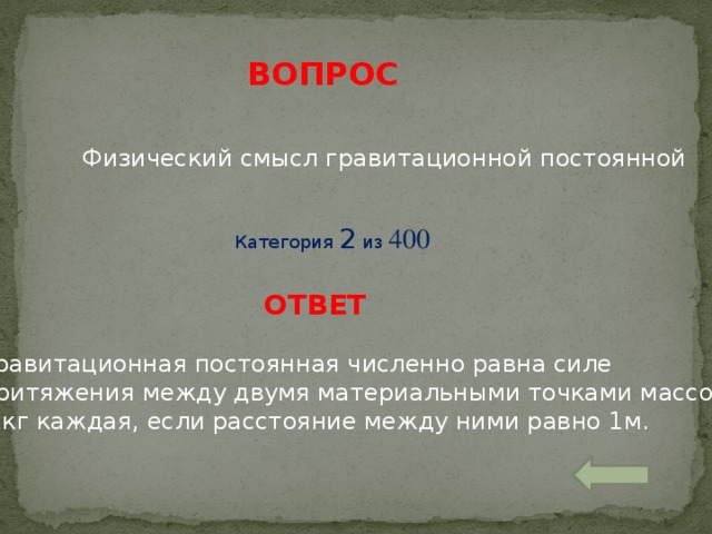 ВОПРОС Физический смысл гравитационной постоянной Категория 2 из 400 ОТВЕТ Гравитационная постоянная численно равна силе притяжения между двумя материальными точками массой 1 кг каждая, если расстояние между ними равно 1м.