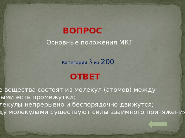 ВОПРОС Основные положения МКТ Категория 3 из 200 ОТВЕТ Все вещества состоят из молекул (атомов) между которыми есть промежутки; 2. Молекулы непрерывно и беспорядочно движутся; 3. Меду молекулами существуют силы взаимного притяжения