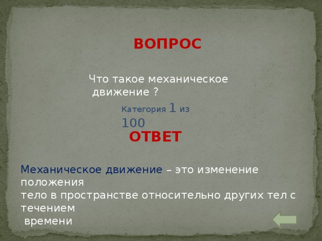 ВОПРОС Что такое механическое движение ? Категория 1 из 100 ОТВЕТ Механическое движение – это изменение положения тело в пространстве относительно других тел с течением  времени