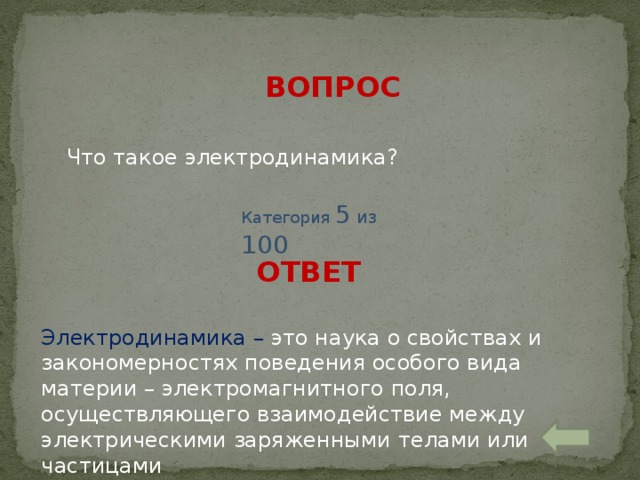 ВОПРОС Что такое электродинамика? Категория 5 из 100 ОТВЕТ Электродинамика – это наука о свойствах и закономерностях поведения особого вида материи – электромагнитного поля, осуществляющего взаимодействие между электрическими заряженными телами или частицами