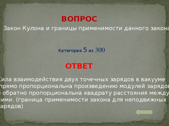 ВОПРОС Закон Кулона и границы применимости данного закона Категория 5 из 300 ОТВЕТ Сила взаимодействия двух точечных зарядов в вакууме  прямо пропорциональна произведению модулей зарядов и обратно пропорциональна квадрату расстояния между ними. (граница применимости закона для неподвижных зарядов)