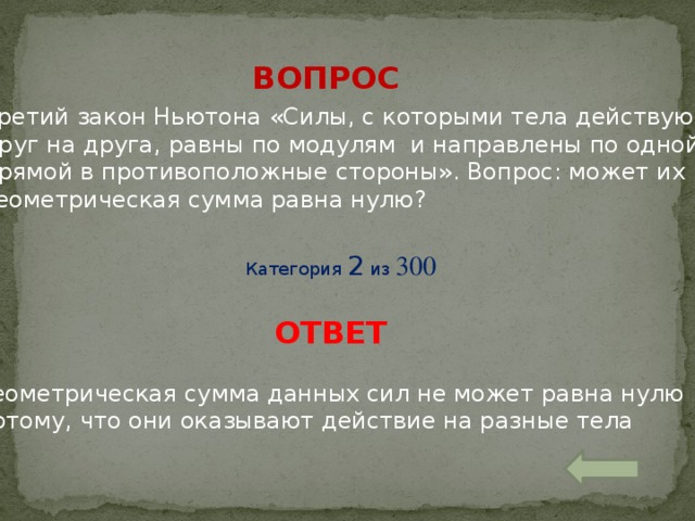 ВОПРОС Третий закон Ньютона «Силы, с которыми тела действуют друг на друга, равны по модулям и направлены по одной прямой в противоположные стороны». Вопрос: может их геометрическая сумма равна нулю? Категория 2 из 300 ОТВЕТ Геометрическая сумма данных сил не может равна нулю потому, что они оказывают действие на разные тела