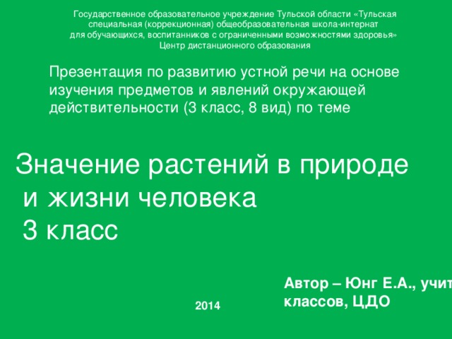 Государственное образовательное учреждение Тульской области «Тульская специальная (коррекционная) общеобразовательная школа-интернат  для обучающихся, воспитанников с ограниченными возможностями здоровья» Центр дистанционного образования Презентация по развитию устной речи на основе изучения предметов и явлений окружающей действительности (3 класс, 8 вид) по теме Значение растений в природе  и жизни человека  3 класс Автор – Юнг Е.А., учитель начальных классов, ЦДО 2014