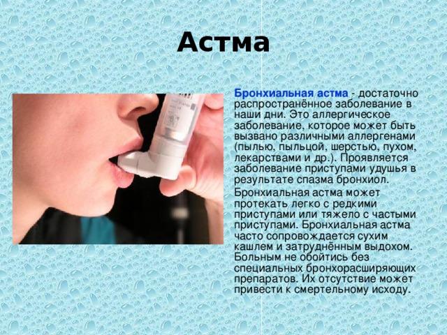 Астма  Бронхиальная астма - достаточно распространённое заболевание в наши дни. Это аллергическое заболевание, которое может быть вызвано различными аллергенами (пылью, пыльцой, шерстью, пухом, лекарствами и др.). Проявляется заболевание приступами удушья в результате спазма бронхиол.  Бронхиальная астма может протекать легко с редкими приступами или тяжело с частыми приступами. Бронхиальная астма часто сопровождается сухим кашлем и затруднённым выдохом. Больным не обойтись без специальных бронхорасширяющих препаратов. Их отсутствие может привести к смертельному исходу.