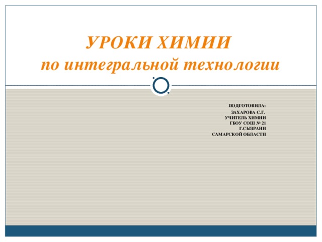 УРОКИ ХИМИИ  по интегральной технологии  ПОДГОТОВИЛА:  ЗАХАРОВА С.Г.  УЧИТЕЛЬ ХИМИИ  ГБОУ СОШ № 21 Г.СЫЗРАНИ САМАРСКОЙ ОБЛАСТИ