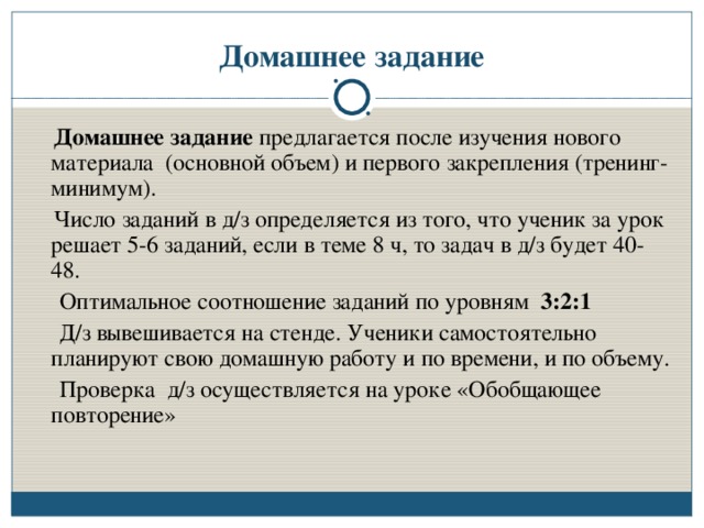 Домашнее задание  Домашнее задание предлагается после изучения нового материала (основной объем) и первого закрепления (тренинг-минимум).  Число заданий в д/з определяется из того, что ученик за урок решает 5-6 заданий, если в теме 8 ч, то задач в д/з будет 40-48.  Оптимальное соотношение заданий по уровням 3:2:1  Д/з вывешивается на стенде. Ученики самостоятельно планируют свою домашную работу и по времени, и по объему.  Проверка д/з осуществляется на уроке «Обобщающее повторение»