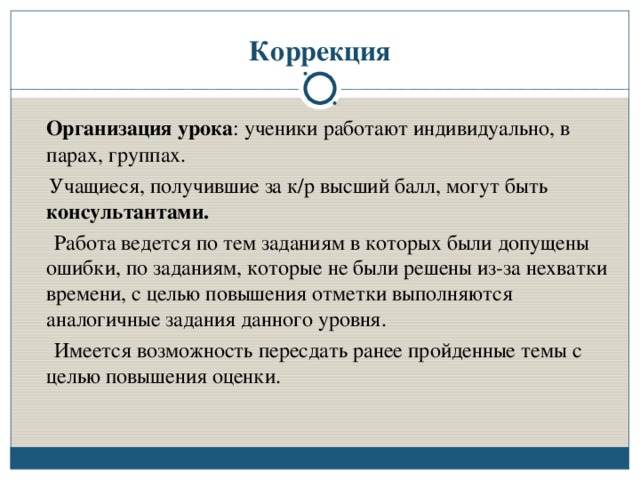 Коррекция  Организация урока : ученики работают индивидуально, в парах, группах.  Учащиеся, получившие за к/р высший балл, могут быть консультантами.  Работа ведется по тем заданиям в которых были допущены ошибки, по заданиям, которые не были решены из-за нехватки времени, с целью повышения отметки выполняются аналогичные задания данного уровня.  Имеется возможность пересдать ранее пройденные темы с целью повышения оценки.