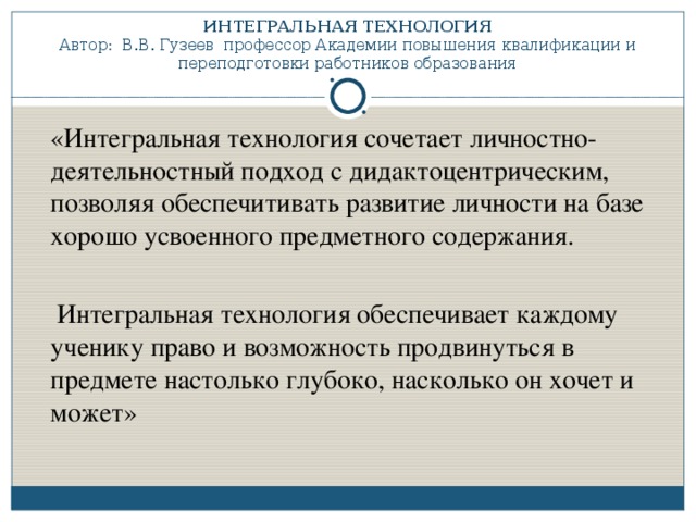 ИНТЕГРАЛЬНАЯ ТЕХНОЛОГИЯ  Автор: В.В. Гузеев профессор Академии повышения квалификации и переподготовки работников образования  «Интегральная технология сочетает личностно-деятельностный подход с дидактоцентрическим, позволяя обеспечитивать развитие личности на базе хорошо усвоенного предметного содержания.  Интегральная технология обеспечивает каждому ученику право и возможность продвинуться в предмете настолько глубоко, насколько он хочет и может»