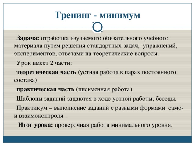 Тренинг - минимум  Задача: отработка изучаемого обязательного учебного материала путем решения стандартных задач, упражнений, экспериментов, ответами на теоретические вопросы.  Урок имеет 2 части:  теоретическая часть (устная работа в парах постоянного состава)  практическая часть (письменная работа)  Шаблоны заданий задаются в ходе устной работы, беседы.  Практикум – выполнение заданий с разными формами само- и взаимоконтроля .  Итог урока: проверочная работа минимального уровня.