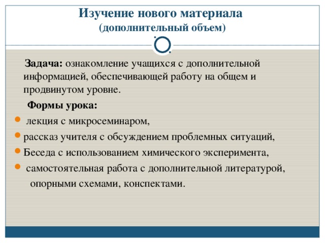 Изучение нового материала  (дополнительный объем)  Задача: ознакомление учащихся с дополнительной информацией, обеспечивающей работу на общем и продвинутом уровне.  Формы урока:  лекция с микросеминаром, рассказ учителя с обсуждением проблемных ситуаций, Беседа с использованием химического эксперимента,  самостоятельная работа с дополнительной литературой,  опорными схемами, конспектами.