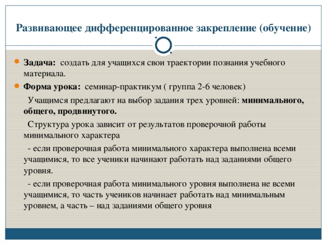 Развивающее дифференцированное закрепление (обучение) Задача: создать для учащихся свои траектории познания учебного материала. Форма урока: семинар-практикум ( группа 2-6 человек)  Учащимся предлагают на выбор задания трех уровней: минимального, общего, продвинутого.  Структура урока зависит от результатов проверочной работы минимального характера  - если проверочная работа минимального характера выполнена всеми учащимися, то все ученики начинают работать над заданиями общего уровня.  - если проверочная работа минимального уровня выполнена не всеми учащимися, то часть учеников начинает работать над минимальным уровнем, а часть – над заданиями общего уровня