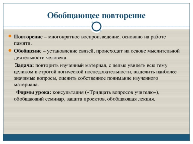 Обобщающее повторение Повторение – многократное воспроизведение, основано на работе памяти. Обобщение – установление связей, происходит на основе мыслительной деятельности человека.  Задача: повторить изученный материал, с целью увидеть всю тему целиком в строгой логической последовательности, выделить наиболее значимые вопросы, оценить собственное понимание изученного материала.  Формы урока: консультация («Тридцать вопросов учителю»), обобщающий семинар, защита проектов, обобщающая лекция.