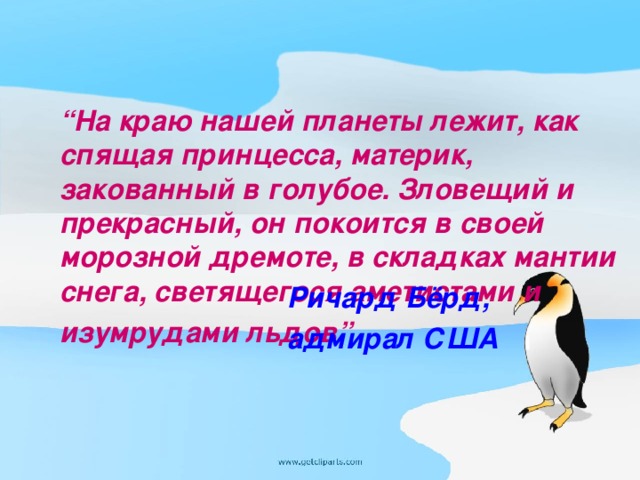 “ На краю нашей планеты лежит, как спящая принцесса, материк, закованный в голубое. Зловещий и прекрасный, он покоится в своей морозной дремоте, в складках мантии снега, светящегося аметистами и изумрудами льдов”  Ричард Бёрд, адмирал США