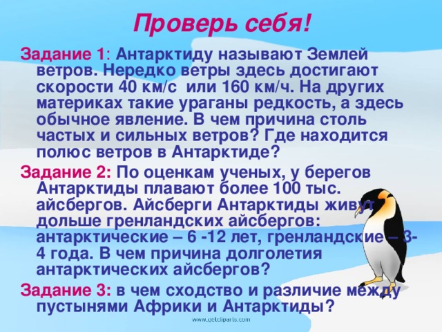 Проверь себя! Задание 1 :  Антарктиду называют Землей ветров. Нередко ветры здесь достигают скорости 40 км/с или 160 км/ч. На других материках такие ураганы редкость, а здесь обычное явление. В чем причина столь частых и сильных ветров? Где находится полюс ветров в Антарктиде? Задание 2:  По оценкам ученых, у берегов Антарктиды плавают более 100 тыс. айсбергов. Айсберги Антарктиды живут дольше гренландских айсбергов: антарктические – 6 -12 лет, гренландские – 3-4 года. В чем причина долголетия антарктических айсбергов? Задание 3:  в чем сходство и различие между пустынями Африки и Антарктиды?