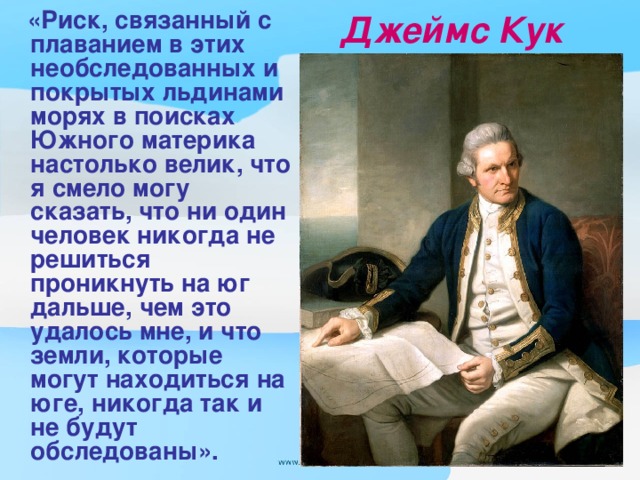 «Риск, связанный с плаванием в этих необследованных и покрытых льдинами морях в поисках Южного материка настолько велик, что я смело могу сказать, что ни один человек никогда не решиться проникнуть на юг дальше, чем это удалось мне, и что земли, которые могут находиться на юге, никогда так и не будут обследованы».  Джеймс Кук