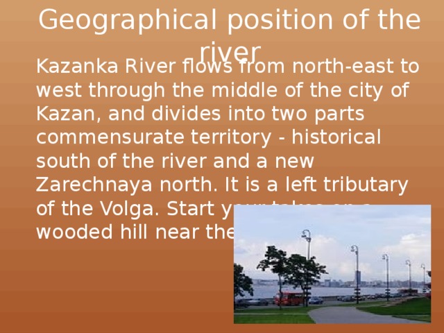 Geographical position of the river Kazanka River flows from north-east to west through the middle of the city of Kazan, and divides into two parts commensurate territory - historical south of the river and a new Zarechnaya north. It is a left tributary of the Volga. Start your takes on a wooded hill near the village of Kazanka