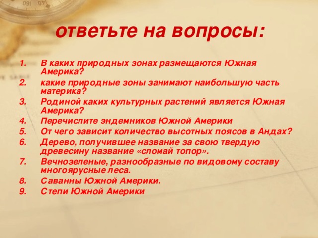 ответьте на вопросы: В каких природных зонах размещаются Южная Америка? какие природные зоны занимают наибольшую часть материка? Родиной каких культурных растений является Южная Америка? Перечислите эндемников Южной Америки От чего зависит количество высотных поясов в Андах? Дерево, получившее название за свою твердую древесину название «сломай топор». Вечнозеленые, разнообразные по видовому составу многоярусные леса. Саванны Южной Америки. Степи Южной Америки