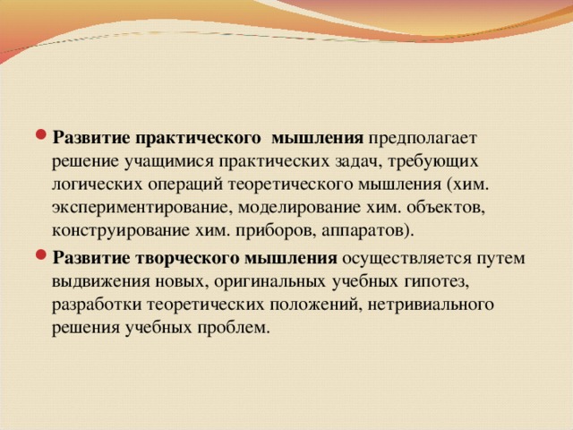 Развитие практического мышления предполагает решение учащимися практических задач, требующих логических операций теоретического мышления (хим. экспериментирование, моделирование хим. объектов, конструирование хим. приборов, аппаратов). Развитие творческого мышления осуществляется путем выдвижения новых, оригинальных учебных гипотез, разработки теоретических положений, нетривиального решения учебных проблем.