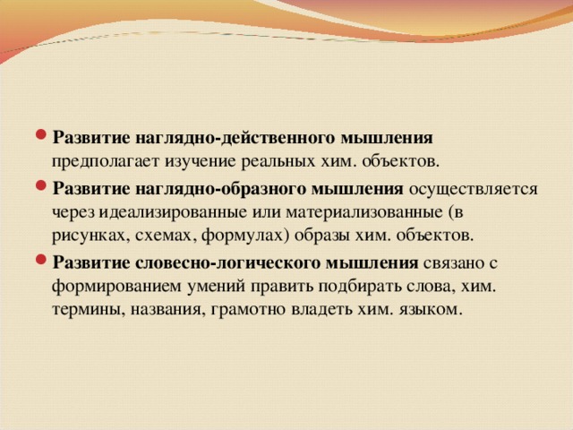 Развитие наглядно-действенного мышления предполагает изучение реальных хим. объектов. Развитие наглядно-образного мышления осуществляется через идеализированные или материализованные (в рисунках, схемах, формулах) образы хим. объектов. Развитие словесно-логического мышления связано с формированием умений править подбирать слова, хим. термины, названия, грамотно владеть хим. языком.