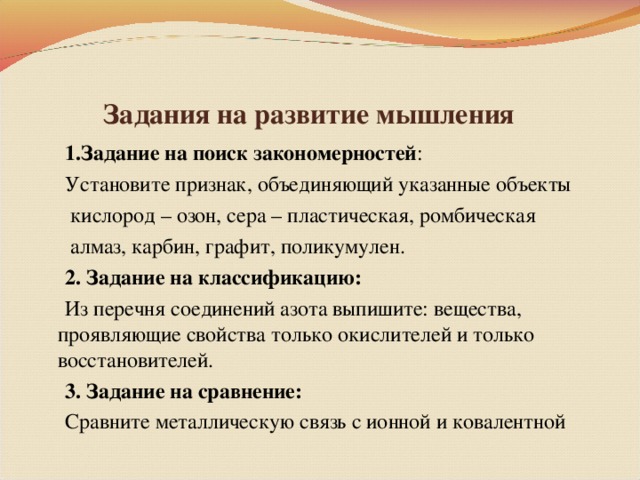 Задания на развитие мышления  1.Задание на поиск закономерностей :  Установите признак, объединяющий указанные объекты  кислород – озон, сера – пластическая, ромбическая  алмаз, карбин, графит, поликумулен.  2. Задание на классификацию:  Из перечня соединений азота выпишите: вещества, проявляющие свойства только окислителей и только восстановителей.  3. Задание на сравнение:  Сравните металлическую связь с ионной и ковалентной