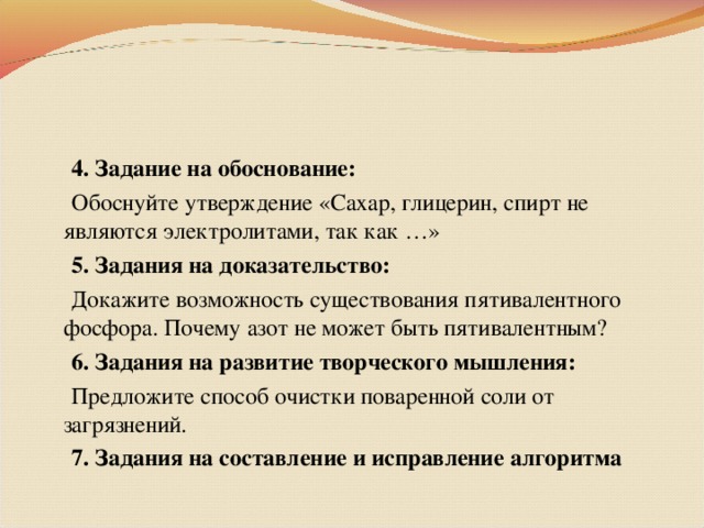 4. Задание на обоснование:  Обоснуйте утверждение «Сахар, глицерин, спирт не являются электролитами, так как …»  5. Задания на доказательство:  Докажите возможность существования пятивалентного фосфора. Почему азот не может быть пятивалентным?  6. Задания на развитие творческого мышления:  Предложите способ очистки поваренной соли от загрязнений.  7. Задания на составление и исправление алгоритма