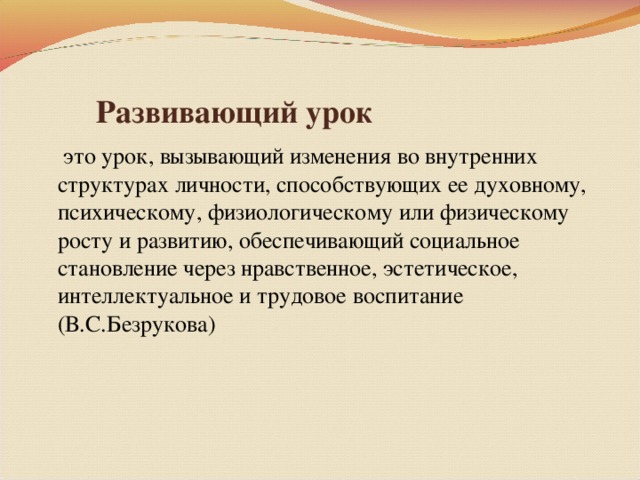 Развивающий урок  это урок, вызывающий изменения во внутренних структурах личности, способствующих ее духовному, психическому, физиологическому или физическому росту и развитию, обеспечивающий социальное становление через нравственное, эстетическое, интеллектуальное и трудовое воспитание (В.С.Безрукова)