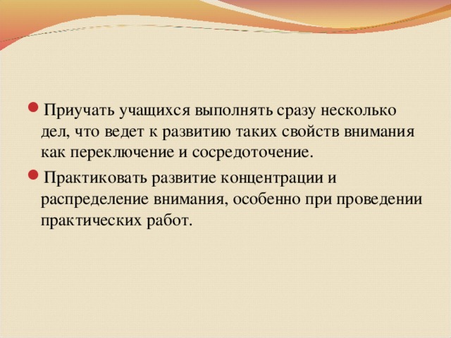 Приучать учащихся выполнять сразу несколько дел, что ведет к развитию таких свойств внимания как переключение и сосредоточение. Практиковать развитие концентрации и распределение внимания, особенно при проведении практических работ.