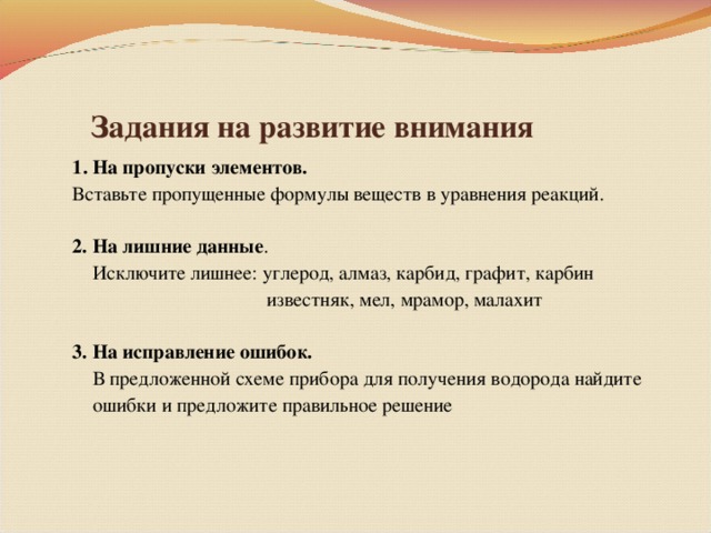 Задания на развитие внимания  1 . На пропуски элементов.  Вставьте пропущенные формулы веществ в уравнения реакций.  2. На лишние данные .  Исключите лишнее: углерод, алмаз, карбид, графит, карбин  известняк, мел, мрамор, малахит  3. На исправление ошибок.  В предложенной схеме прибора для получения водорода найдите  ошибки и предложите правильное решение