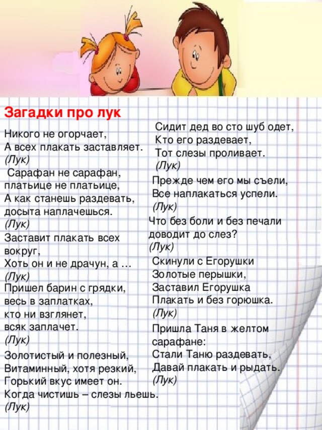 Загадки про лук   Никого не огорчает,  А всех плакать заставляет.  (Лук)   Сарафан не сарафан,  платьице не платьице,  А как станешь раздевать,  досыта наплачешься.  (Лук)   Сидит дед во сто шуб одет,  Кто его раздевает,  Тот слезы проливает.  (Лук) Прежде чем его мы съели,  Все наплакаться успели.  (Лук) Что без боли и без печали доводит до слез?  (Лук) Заставит плакать всех вокруг,  Хоть он и не драчун, а …  (Лук) Скинули с Егорушки  Золотые перышки,  Заставил Егорушка  Плакать и без горюшка.  (Лук) Пришел барин с грядки,  весь в заплатках,  кто ни взглянет,  всяк заплачет.  (Лук) Пришла Таня в желтом сарафане:  Стали Таню раздевать,  Давай плакать и рыдать.  (Лук) Золотистый и полезный,  Витаминный, хотя резкий,  Горький вкус имеет он.  Когда чистишь – слезы льешь.  (Лук)