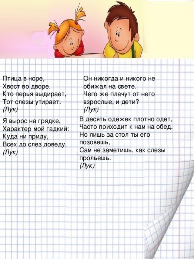 Птица в норе,  Хвост во дворе.  Кто перья выдирает,  Тот слезы утирает.  (Лук) Он никогда и никого не обижал на свете.  Чего же плачут от него взрослые, и дети?  (Лук) В десять одежек плотно одет,  Часто приходит к нам на обед.  Но лишь за стол ты его позовешь,  Сам не заметишь, как слезы прольешь.  (Лук) Я вырос на грядке,  Характер мой гадкий:  Куда ни приду,  Всех до слез доведу.  (Лук)