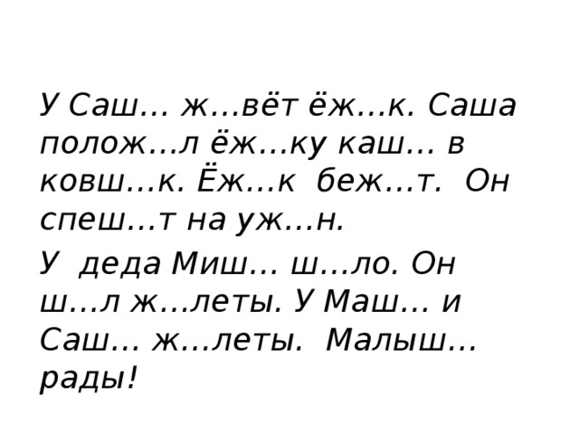 У Саш… ж…вёт ёж…к. Саша полож…л ёж…ку каш… в ковш…к. Ёж…к беж…т. Он спеш…т на уж…н. У деда Миш… ш…ло. Он ш…л ж…леты. У Маш… и Саш… ж…леты. Малыш… рады!