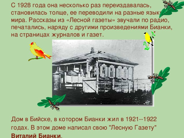 С 1928 года она несколько раз переиздавалась, становилась толще, ее переводили на разные языки мира. Рассказы из «Лесной газеты» звучали по радио, печатались, наряду с другими произведениями Бианки, на страницах журналов и газет. Дом в Бийске, в котором Бианки жил в 1921--1922 годах. В этом доме написал свою 