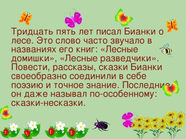 Тридцать пять лет писал Бианки о лесе. Это слово часто звучало в названиях его книг: «Лесные домишки», «Лесные разведчики». Повести, рассказы, сказки Бианки своеобразно соединили в себе поэзию и точное знание. Последние он даже называл по-особенному: сказки-несказки.