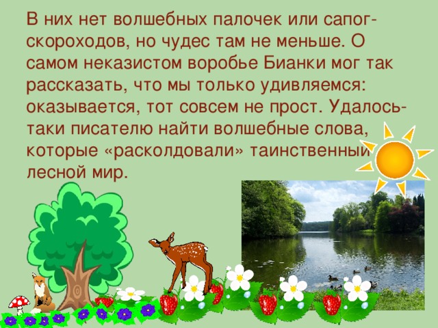 В них нет волшебных палочек или сапог-скороходов, но чудес там не меньше. О самом неказистом воробье Бианки мог так рассказать, что мы только удивляемся: оказывается, тот совсем не прост. Удалось-таки писателю найти волшебные слова, которые «расколдовали» таинственный лесной мир.