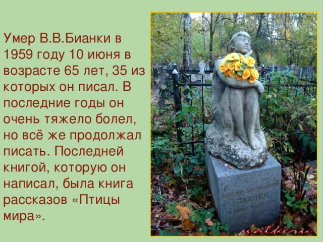 Умер В.В.Бианки в 1959 году 10 июня в возрасте 65 лет, 35 из которых он писал. В последние годы он очень тяжело болел, но всё же продолжал писать. Последней книгой, которую он написал, была книга рассказов «Птицы мира».