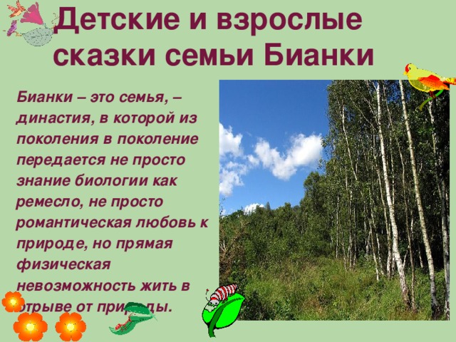 Детские и взрослые сказки семьи Бианки   Бианки – это семья, – династия, в которой из поколения в поколение передается не просто знание биологии как ремесло, не просто романтическая любовь к природе, но прямая физическая невозможность жить в отрыве от природы.