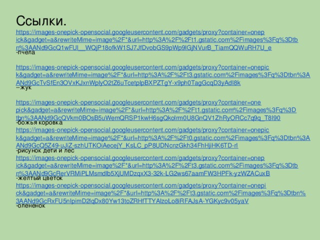 Ссылки. https://images-onepick-opensocial.googleusercontent.com/gadgets/proxy?container=onepick&gadget=a&rewriteMime=image%2F*&url=http%3A%2F%2Ft1.gstatic.com%2Fimages%3Fq%3Dtbn%3AANd9GcQ1wFUl__WQjP18ofkW1SJ7JfDvobGS9pWp9IGjNVurB_TiamQQWuRH7U_e -пчела https://images-onepick-opensocial.googleusercontent.com/gadgets/proxy?container=onepick&gadget=a&rewriteMime=image%2F*&url=http%3A%2F%2Ft3.gstatic.com%2Fimages%3Fq%3Dtbn%3AANd9GcTvSfEn3OVxKJxnWplyO2tZ6uTcetplpBXPZTgY-x9ph0TagGcqD3yAdI8k --жук https://images-onepick-opensocial.googleusercontent.com/gadgets/proxy?container=onepick&gadget=a&rewriteMime=image%2F*&url=http%3A%2F%2Ft1.gstatic.com%2Fimages%3Fq%3Dtbn%3AANd9GcQVkm0BOsB5uWemQRSP1kwH6sgQkolrm0U8GnQV1ZhRyORCc7q9q_T8I90 -божья коровка https://images-onepick-opensocial.googleusercontent.com/gadgets/proxy?container=onepick&gadget=a&rewriteMime=image%2F*&url=http%3A%2F%2Ft0.gstatic.com%2Fimages%3Fq%3Dtbn%3AANd9GcQ5Z49-uJiZ-szhUTKOiAecejY_KsLC_pP8UDNcnzGkh34FhHjiHK6TD-rI -рисунок дети и лес https://images-onepick-opensocial.googleusercontent.com/gadgets/proxy?container=onepick&gadget=a&rewriteMime=image%2F*&url=http%3A%2F%2Ft3.gstatic.com%2Fimages%3Fq%3Dtbn%3AANd9GcRerVRMiPLMsmdlb5XjUMDzqxX3-32k-LG2ws67aamFW3HPFk-yzWZACuxB -желтый цветок https://images-onepick-opensocial.googleusercontent.com/gadgets/proxy?container=onepick&gadget=a&rewriteMime=image%2F*&url=http%3A%2F%2Ft3.gstatic.com%2Fimages%3Fq%3Dtbn%3AANd9GcRxFU5nIpimD2lqDx80Yw13toZRHfTTYAlzoLo8iRFAJsA-YGKyc9v05yaV -олененок
