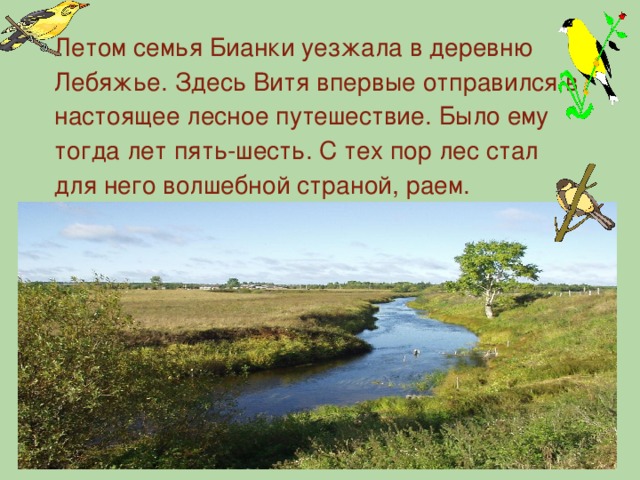 Летом семья Бианки уезжала в деревню Лебяжье. Здесь Витя впервые отправился в настоящее лесное путешествие. Было ему тогда лет пять-шесть. С тех пор лес стал для него волшебной страной, раем.