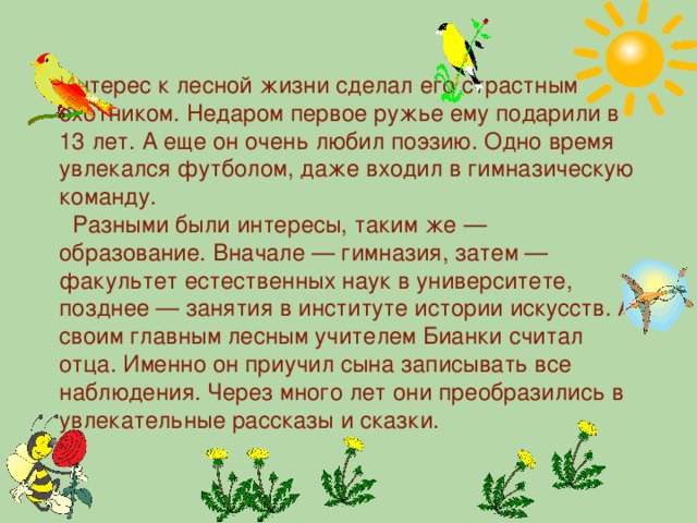 Интерес к лесной жизни сделал его страстным охотником. Недаром первое ружье ему подарили в 13 лет. А еще он очень любил поэзию. Одно время увлекался футболом, даже входил в гимназическую команду.  Разными были интересы, таким же — образование. Вначале — гимназия, затем — факультет естественных наук в университете, позднее — занятия в институте истории искусств. А своим главным лесным учителем Бианки считал отца. Именно он приучил сына записывать все наблюдения. Через много лет они преобразились в увлекательные рассказы и сказки.