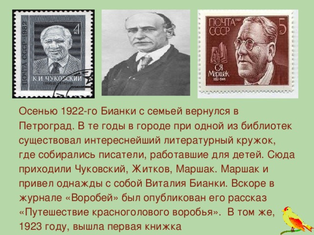 Осенью 1922-го Бианки с семьей вернулся в Петроград. В те годы в городе при одной из библиотек существовал интереснейший литературный кружок, где собирались писатели, работавшие для детей. Сюда приходили Чуковский, Житков, Маршак. Маршак и привел однажды с собой Виталия Бианки. Вскоре в журнале «Воробей» был опубликован его рассказ «Путешествие красноголового воробья». В том же, 1923 году, вышла первая книжка  («Чей нос лучше»).