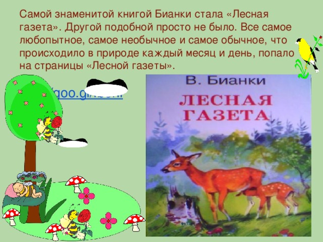 Самой знаменитой книгой Бианки стала «Лесная газета». Другой подобной просто не было. Все самое любопытное, самое необычное и самое обычное, что происходило в природе каждый месяц и день, попало на страницы «Лесной газеты». http://goo.gl/fb6hi