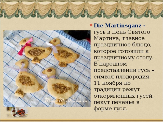 Die Martinsganz - гусь в День Святого Мартина, главное праздничное блюдо, которое готовили к праздничному столу. В народном представлении гусь – символ плодородия. 11 ноября по традиции режут откормленных гусей, пекут печенье в форме гуся.