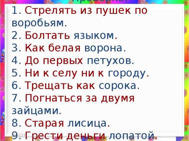 Проверка.  1. Стрелять из пушек по воробьям.   2. Болтать языком .  3. Как белая ворона.   4. До первых петухов.  5. Ни к селу ни к городу .  6. Трещать как сорока.  7. Погнаться за двумя зайцами.   8. Старая лисица .  9. Грести деньги лопатой .     11/11/16